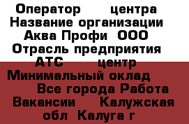 Оператор Call-центра › Название организации ­ Аква Профи, ООО › Отрасль предприятия ­ АТС, call-центр › Минимальный оклад ­ 22 000 - Все города Работа » Вакансии   . Калужская обл.,Калуга г.